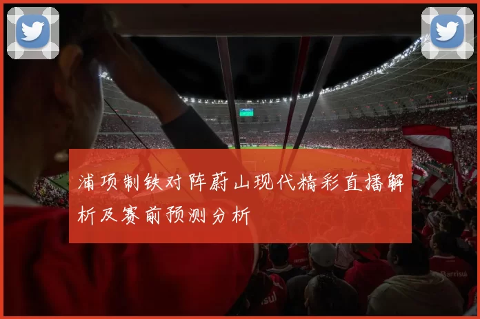 浦项制铁对阵蔚山现代精彩直播解析及赛前预测分析