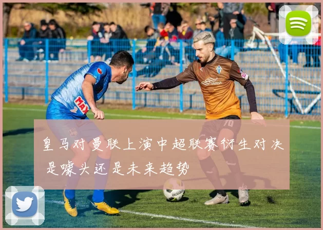 皇马对曼联上演中超联赛衍生对决 是噱头还是未来趋势