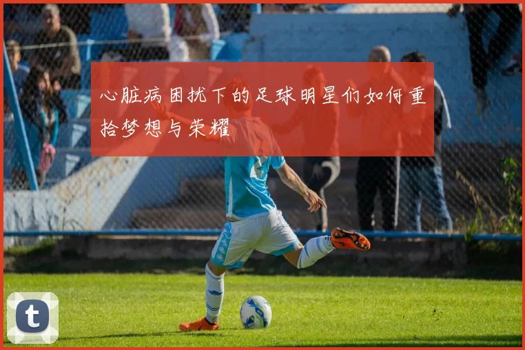 心脏病困扰下的足球明星们如何重拾梦想与荣耀