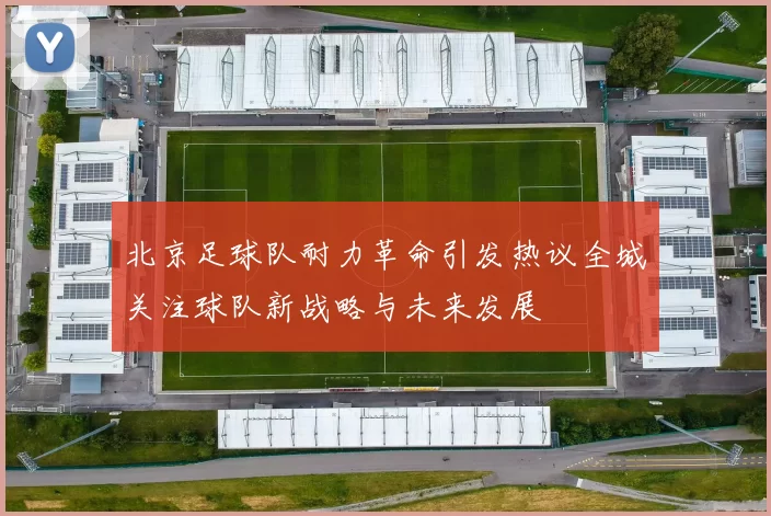 北京足球队耐力革命引发热议全城关注球队新战略与未来发展