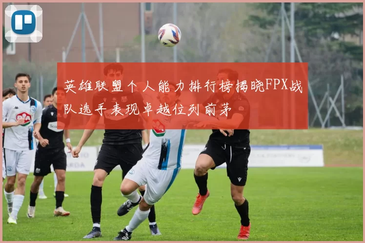 英雄联盟个人能力排行榜揭晓FPX战队选手表现卓越位列前茅
