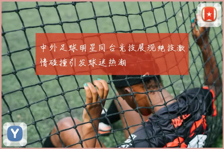 中外足球明星同台竞技展现绝技激情碰撞引发球迷热潮