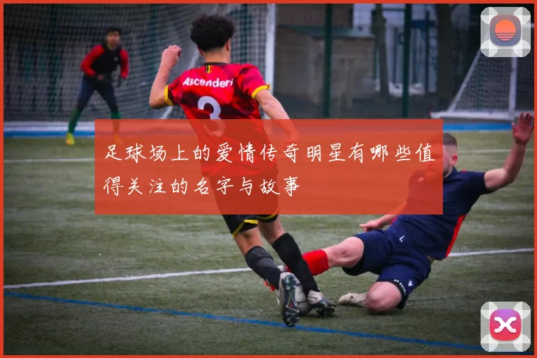 足球场上的爱情传奇明星有哪些值得关注的名字与故事
