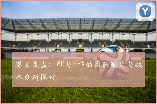 赛后复盘：WE与FPX的团队配合与战术分析探讨