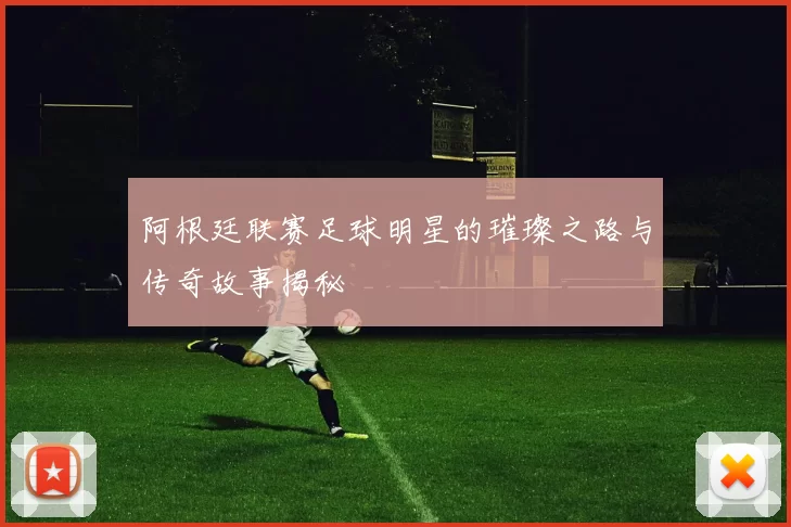 阿根廷联赛足球明星的璀璨之路与传奇故事揭秘
