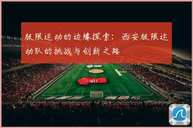 极限运动的边缘探索：西安极限运动队的挑战与创新之路