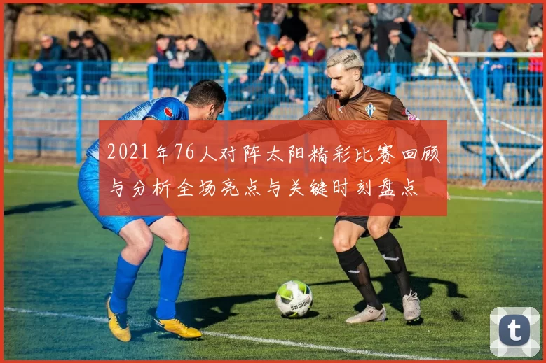 2021年76人对阵太阳精彩比赛回顾与分析全场亮点与关键时刻盘点