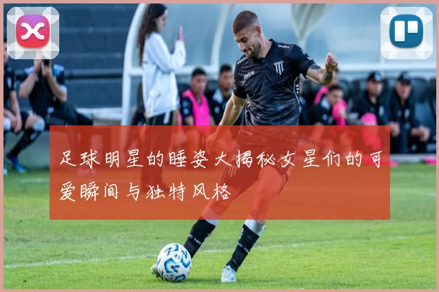 足球明星的睡姿大揭秘女星们的可爱瞬间与独特风格