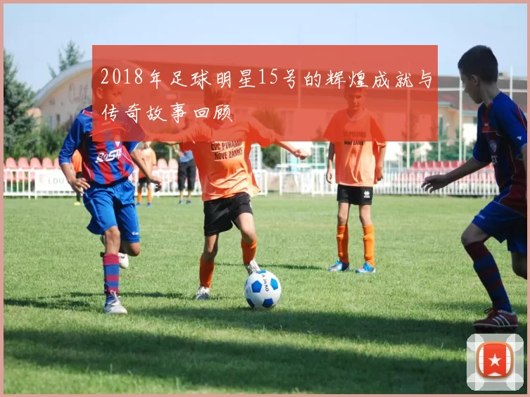2018年足球明星15号的辉煌成就与传奇故事回顾