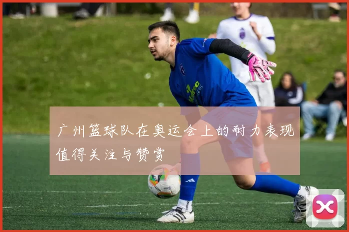 广州篮球队在奥运会上的耐力表现值得关注与赞赏