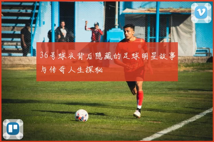 36号球衣背后隐藏的足球明星故事与传奇人生探秘