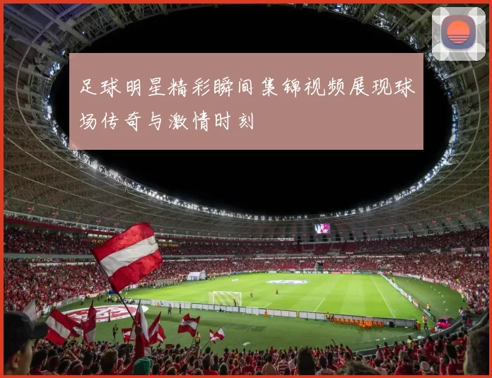 足球明星精彩瞬间集锦视频展现球场传奇与激情时刻