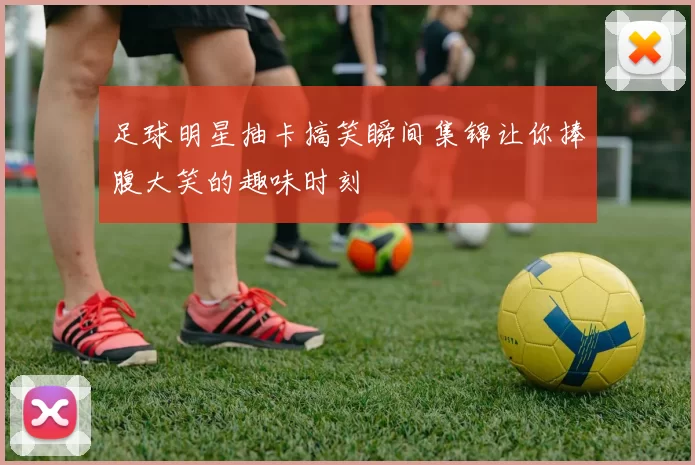 足球明星抽卡搞笑瞬间集锦让你捧腹大笑的趣味时刻